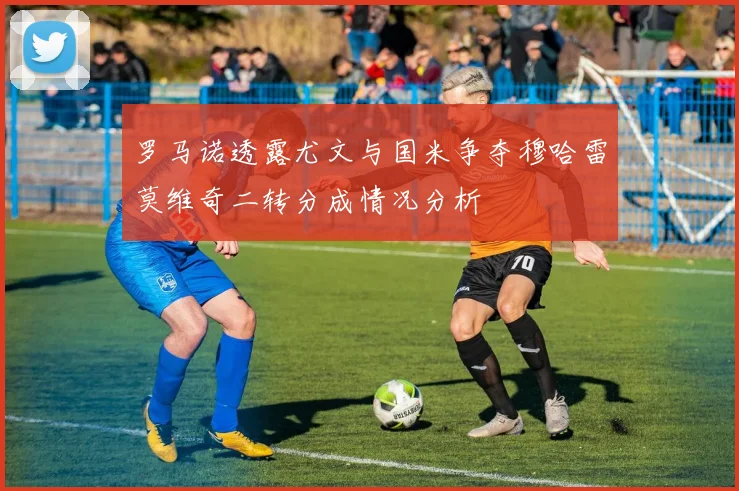 罗马诺透露尤文与国米争夺穆哈雷莫维奇二转分成情况分析