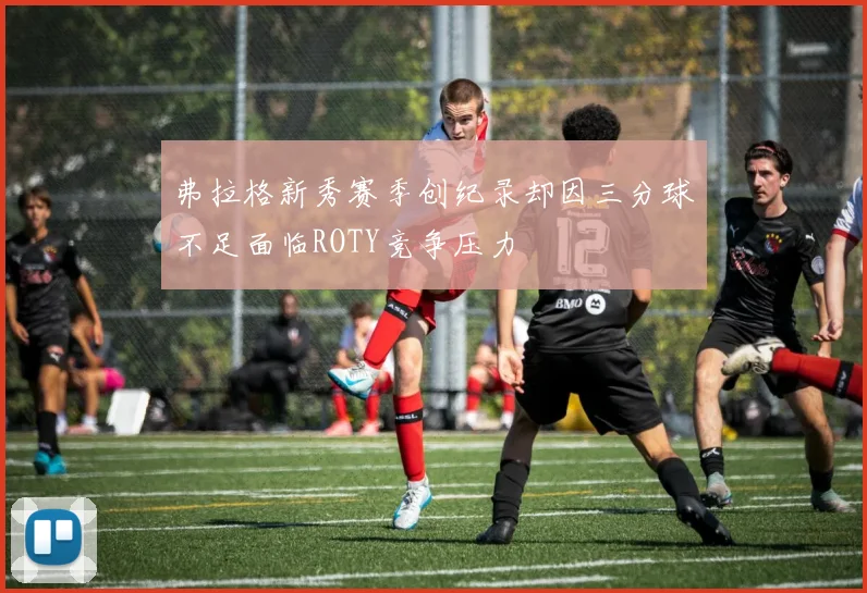 弗拉格新秀赛季创纪录却因三分球不足面临ROTY竞争压力