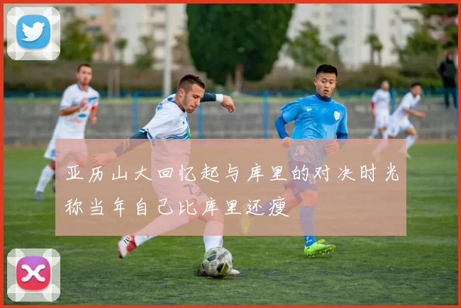 亚历山大回忆起与库里的对决时光称当年自己比库里还瘦