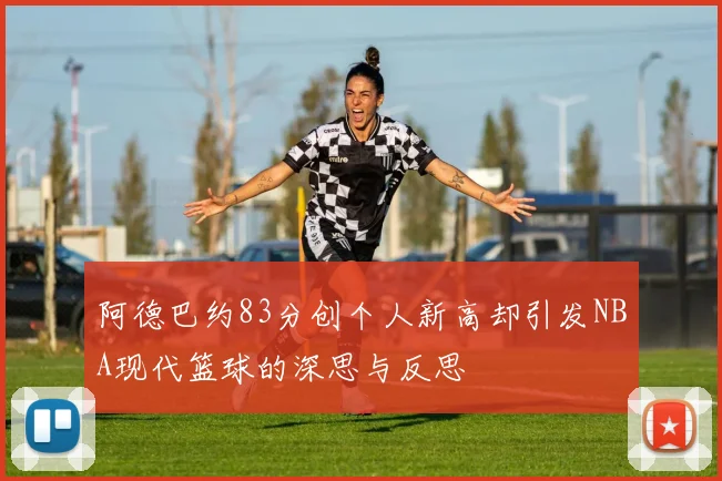 阿德巴约83分创个人新高却引发NBA现代篮球的深思与反思