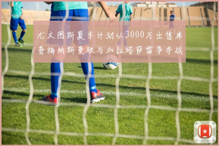 尤文图斯夏季计划以3000万出售库普梅纳斯曼联与加拉塔萨雷争夺战开启
