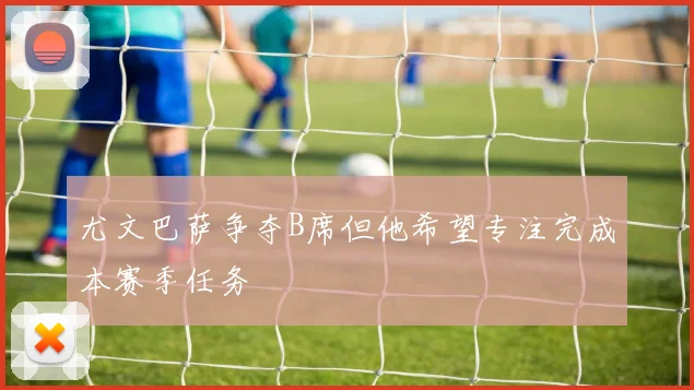 尤文巴萨争夺B席但他希望专注完成本赛季任务
