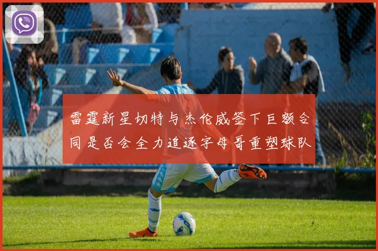 雷霆新星切特与杰伦威签下巨额合同是否会全力追逐字母哥重塑球队实力
