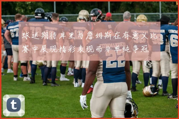 球迷期待库里与詹姆斯在有意义比赛中展现精彩表现而非单纯争冠