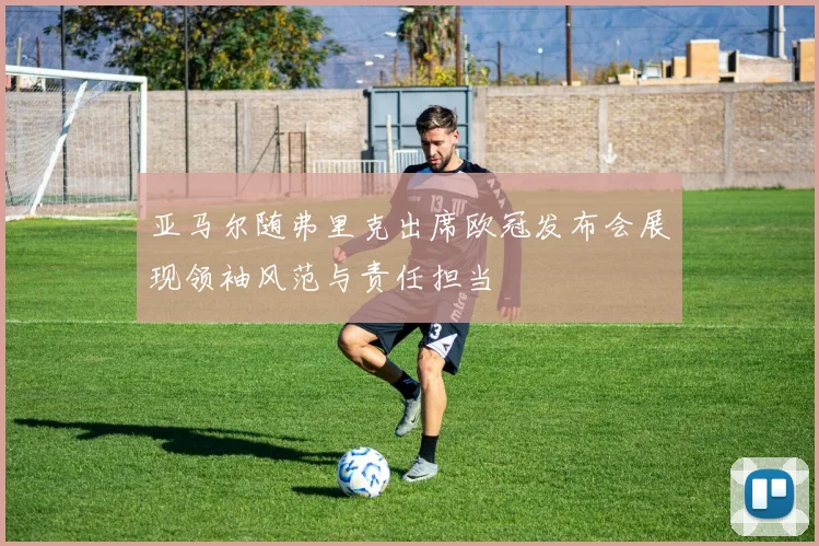 亚马尔随弗里克出席欧冠发布会展现领袖风范与责任担当