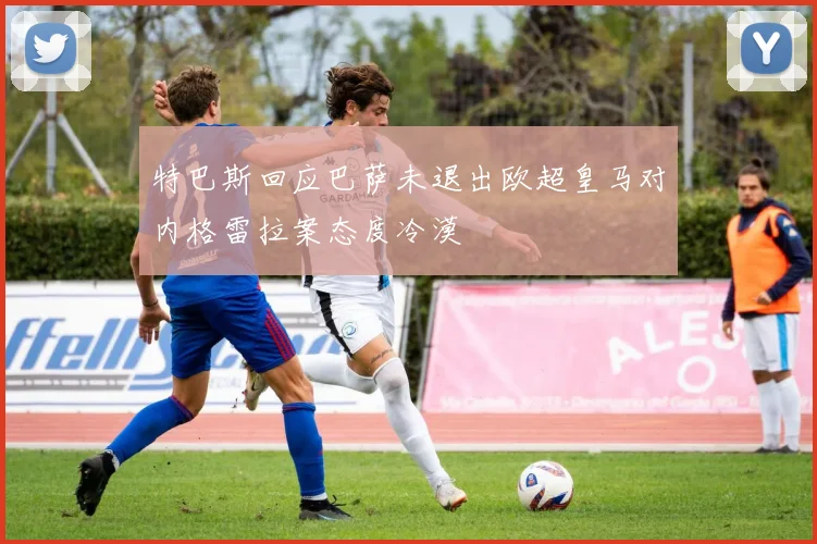 特巴斯回应巴萨未退出欧超皇马对内格雷拉案态度冷漠