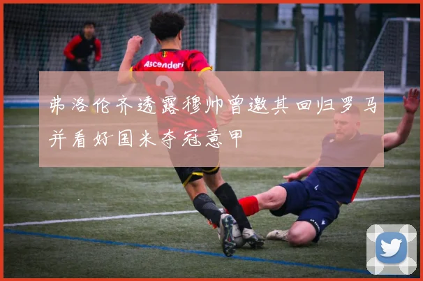 弗洛伦齐透露穆帅曾邀其回归罗马并看好国米夺冠意甲