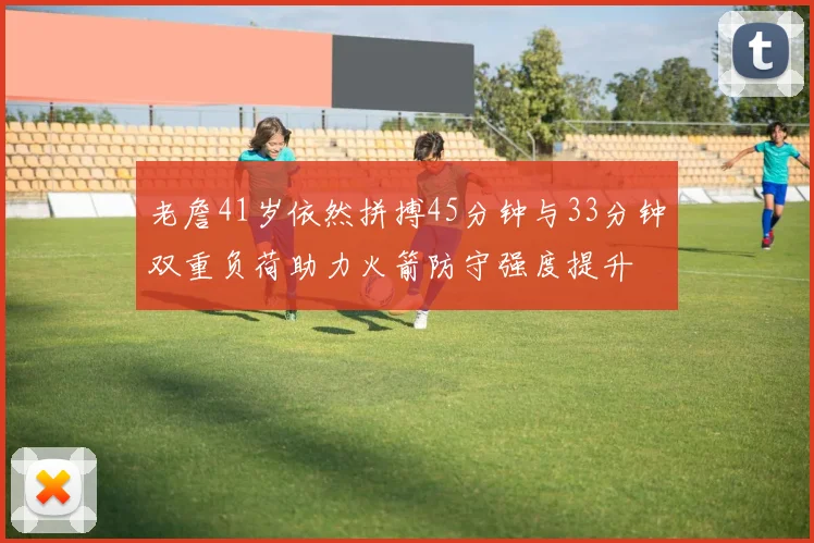 老詹41岁依然拼搏45分钟与33分钟双重负荷助力火箭防守强度提升