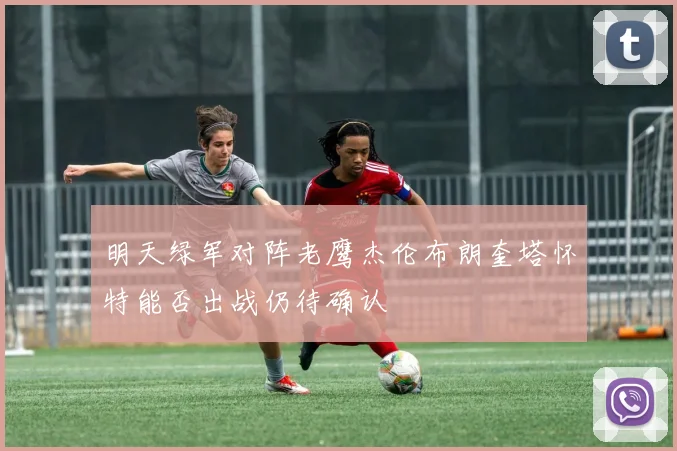 明天绿军对阵老鹰杰伦布朗奎塔怀特能否出战仍待确认