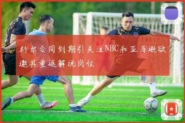科尔合同到期引关注NBC和亚马逊欲邀其重返解说岗位